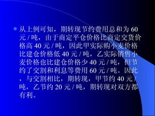 从上例可知，期转现节约费用总和为 60 元 / 吨，由于商定平仓价格比商定交货价格高 40 元 / 吨，因此甲实际购小麦价格比建仓价格低 40 元 / 吨，乙实际销售小麦价格也比建仓价格少 40 元 / 吨，但节约了交割和利息等费用 60 元 / 吨。因此，与交割相比，期转现，甲节约 40 元 / 吨，乙节约 20 元 / 吨，期转现对双方都有利。 
