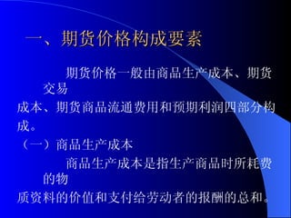 一、期货价格构成要素 期货价格一般由商品生产成本、期货交易 成本、期货商品流通费用和预期利润四部分构 成。 （一）商品生产成本 商品生产成本是指生产商品时所耗费的物 质资料的价值和支付给劳动者的报酬的总和。 