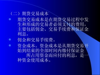 （二）期货交易成本 期货交易成本是在期货交易过程中发生和形成的交易者必须支付的费用，主要包括佣金、交易手续费和保证金利息。 佣金和交易手续费。 资金成本。资金成本是从期货交易开始到结束的全部时间内缴付保证金　　　所占用资金而应付的利息，是一种资金使用成本。 