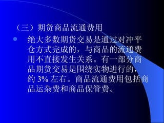 （三）期货商品流通费用 绝大多数期货交易是通过对冲平仓方式完成的，与商品的流通费用不直接发生关系。有一部分商品期货交易是围绕实物进行的，约 3% 左右。商品流通费用包括商品运杂费和商品保管费。 