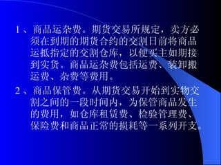 1 、商品运杂费。期货交易所规定，卖方必须在到期的期货合约的交割日前将商品运抵指定的交割仓库，以便买主如期接到实货。商品运杂费包括运费、装卸搬运费、杂费等费用。 2 、商品保管费。从期货交易开始到实物交割之间的一段时间内，为保管商品发生的费用，如仓库租赁费、检验管理费、保险费和商品正常的损耗等一系列开支。  