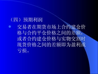 （四）预期利润 交易者在期货市场上合约建仓价格与合约平仓价格之间的差额，或者合约建仓价格与实物交割时现货价格之间的差额即为盈利或亏损。 