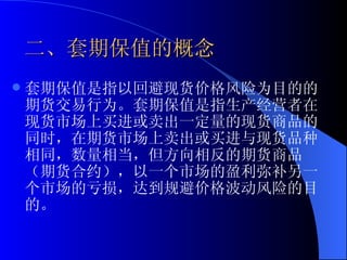 二、套期保值的概念 套期保值是指以回避现货价格风险为目的的期货交易行为。套期保值是指生产经营者在现货市场上买进或卖出一定量的现货商品的同时，在期货市场上卖出或买进与现货品种相同，数量相当，但方向相反的期货商品（期货合约），以一个市场的盈利弥补另一个市场的亏损，达到规避价格波动风险的目的。 