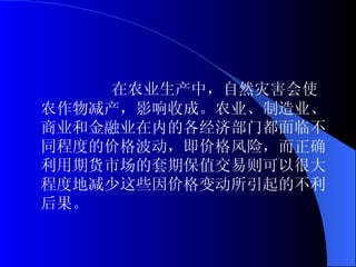 在农业生产中，自然灾害会使农作物减产，影响收成。农业、制造业、商业和金融业在内的各经济部门都面临不同程度的价格波动，即价格风险，而正确利用期货市场的套期保值交易则可以很大程度地减少这些因价格变动所引起的不利后果。 