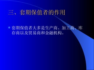 三、套期保值者的作用 套期保值者大多是生产商、加工商、库存商以及贸易商和金融机构。 