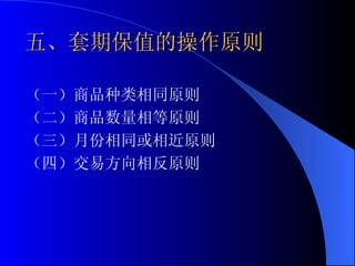 五、套期保值的操作原则 （一）商品种类相同原则 （二）商品数量相等原则 （三）月份相同或相近原则 （四）交易方向相反原则 