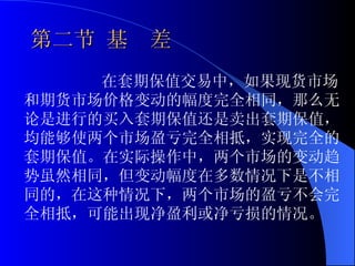 第二节 基　差 在套期保值交易中，如果现货市场和期货市场价格变动的幅度完全相同，那么无论是进行的买入套期保值还是卖出套期保值，均能够使两个市场盈亏完全相抵，实现完全的套期保值。在实际操作中，两个市场的变动趋势虽然相同，但变动幅度在多数情况下是不相同的，在这种情况下，两个市场的盈亏不会完全相抵，可能出现净盈利或净亏损的情况。 