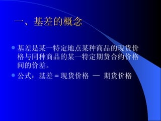 一、基差的概念 基差是某一特定地点某种商品的现货价格与同种商品的某一特定期货合约价格间的价差。 公式：基差 = 现货价格 — 期货价格  