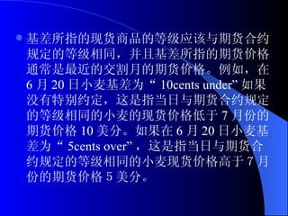 基差所指的现货商品的等级应该与期货合约规定的等级相同，并且基差所指的期货价格通常是最近的交割月的期货价格。例如，在 6 月 20 日小麦基差为“ 10cents under” 如果没有特别约定，这是指当日与期货合约规定的等级相同的小麦的现货价格低于 7 月份的期货价格 10 美分。如果在 6 月 20 日小麦基差为“ 5cents over” ，这是指当日与期货合约规定的等级相同的小麦现货价格高于７月份的期货价格５美分。 