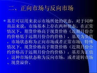 二、正向市场与反向市场 基差可以用来表示市场所处的状态，对于同种商品来说，市场基本上存在两种状态。在正常情况下，期货价格高于现货价格（近期月份合约价格低于远期月份合约价格），基差为负值，市场状态称为正向市场或者正常市场；特殊情况下，现货价格高于期货价格（近期月份合约价格高于远期月份合约价格），基差为正值，这种市场状态称为反向市场，或者逆转市场、现货溢价。 