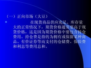 （一）正向市场（大豆） 在现货商品供应充足、库存量大的正常情况下，期货价格通常要高于现货价格，这是因为期货价格中要包含持仓费用。持仓费是指的为拥有或保留某种商品、有价证券等而支付的仓储费、保险费和利息等费用总和。 