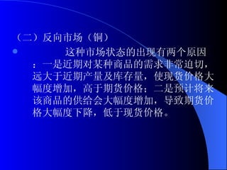 （二）反向市场（铜） 这种市场状态的出现有两个原因：一是近期对某种商品的需求非常迫切，远大于近期产量及库存量，使现货价格大幅度增加，高于期货价格；二是预计将来该商品的供给会大幅度增加，导致期货价格大幅度下降，低于现货价格。 