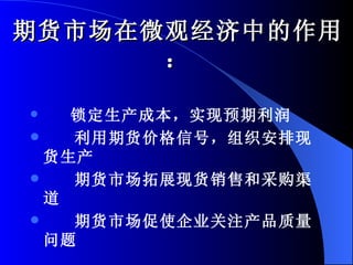期货市场在微观经济中的作用： 锁定生产成本，实现预期利润 利用期货价格信号，组织安排现货生产 期货市场拓展现货销售和采购渠道 期货市场促使企业关注产品质量问题 