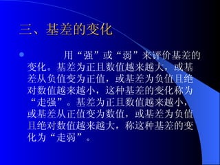 三、基差的变化 用“强”或“弱”来评价基差的变化。基差为正且数值越来越大，或基差从负值变为正值，或基差为负值且绝对数值越来越小，这种基差的变化称为“走强”。基差为正且数值越来越小，或基差从正值变为数值，或基差为负值且绝对数值越来越大，称这种基差的变化为“走弱”。 