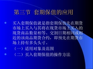 　第三节 套期保值的应用 买入套期保值就是指套期保值先在期货市场上买入与其将在现货市场上买入的现货商品数量相等、交割日期相同或相近的该商品期货合约，即预先在期货市场上持有多头头寸。 （一）适用对象及范围 （二）买入套期保值的操作方法 