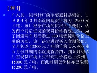 [ 例 1] 广东某一铝型材厂的主要原料是铝锭，１９９４年３月铝锭的现货价格为 12900 元／吨，该厂根据市场的供求关系变化，认为两个月后铝锭的现货价格将要上涨，为了回避两个月后购进 600 吨铝锭时价格上涨的风险，该厂决定进行买入套期保值。３月初以 13200 元／吨的价格买入 600 吨５月份到期的铝锭期货合约，到５月初该厂在现货市场上买铝锭时价格已上涨到 15000 元／吨，而此时期货价格亦已涨至 15200 元／吨。 