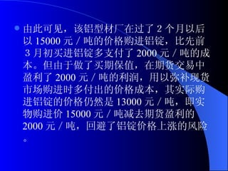 由此可见，该铝型材厂在过了２个月以后以 15000 元／吨的价格购进铝锭，比先前３月初买进铝锭多支付了 2000 元／吨的成本。但由于做了买期保值，在期货交易中盈利了 2000 元／吨的利润，用以弥补现货市场购进时多付出的价格成本，其实际购进铝锭的价格仍然是 13000 元／吨，即实物购进价 15000 元／吨减去期货盈利的 2000 元／吨，回避了铝锭价格上涨的风险。 