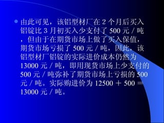 由此可见，该铝型材厂在２个月后买入铝锭比３月初买入少支付了 500 元／吨，但由于在期货市场上做了买入保值，期货市场亏损了 500 元／吨，因此，该铝型材厂铝锭的实际进价成本仍然为 13000 元／吨，即用现货市场上少支付的 500 元／吨弥补了期货市场上亏损的 500 元／吨。实际购进价为 12500 ＋ 500 ＝ 13000 元／吨。 