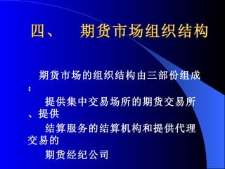 四、  期货市场组织结构 期货市场的组织结构由三部份组成： 提供集中交易场所的期货交易所、提供 结算服务的结算机构和提供代理交易的 期货经纪公司 