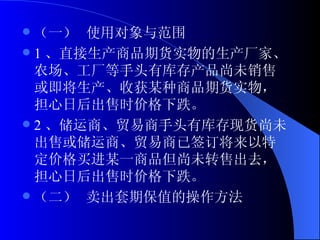（一） 使用对象与范围 1 、直接生产商品期货实物的生产厂家、农场、工厂等手头有库存产品尚未销售或即将生产、收获某种商品期货实物，担心日后出售时价格下跌。 2 、储运商、贸易商手头有库存现货尚未出售或储运商、贸易商已签订将来以特定价格买进某一商品但尚未转售出去，担心日后出售时价格下跌。 （二） 卖出套期保值的操作方法 