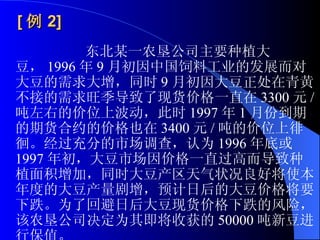 [ 例 2]   东北某一农垦公司主要种植大豆， 1996 年 9 月初因中国饲料工业的发展而对大豆的需求大增，同时 9 月初因大豆正处在青黄不接的需求旺季导致了现货价格一直在 3300 元 / 吨左右的价位上波动，此时 1997 年 1 月份到期的期货合约的价格也在 3400 元 / 吨的价位上徘徊。经过充分的市场调查，认为 1996 年底或 1997 年初，大豆市场因价格一直过高而导致种植面积增加，同时大豆产区天气状况良好将使本年度的大豆产量剧增，预计日后的大豆价格将要下跌。为了回避日后大豆现货价格下跌的风险，该农垦公司决定为其即将收获的 50000 吨新豆进行保值。  