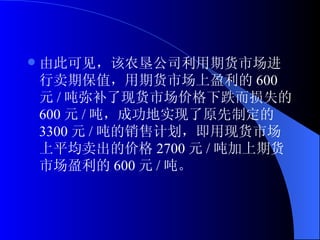 由此可见，该农垦公司利用期货市场进行卖期保值，用期货市场上盈利的 600 元 / 吨弥补了现货市场价格下跌而损失的 600 元 / 吨，成功地实现了原先制定的 3300 元 / 吨的销售计划，即用现货市场上平均卖出的价格 2700 元 / 吨加上期货市场盈利的 600 元 / 吨。 