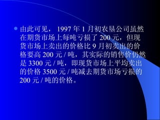 由此可见， 1997 年 1 月初农垦公司虽然在期货市场上每吨亏损了 200 元，但现货市场上卖出的价格比 9 月初卖出的价格要高 200 元 / 吨，其实际的销售价仍然是 3300 元 / 吨，即现货市场上平均卖出的价格 3500 元 / 吨减去期货市场亏损的 200 元 / 吨的价格。 