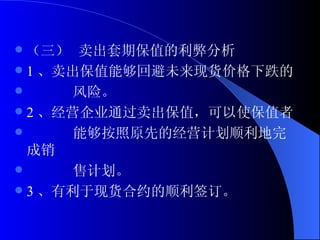 （三） 卖出套期保值的利弊分析 1 、卖出保值能够回避未来现货价格下跌的 风险。 2 、经营企业通过卖出保值，可以使保值者 能够按照原先的经营计划顺利地完成销 售计划。 3 、有利于现货合约的顺利签订。 