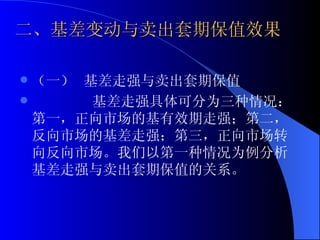 二、基差变动与卖出套期保值效果 （一） 基差走强与卖出套期保值 基差走强具体可分为三种情况：第一，正向市场的基有效期走强；第二，反向市场的基差走强；第三，正向市场转向反向市场。我们以第一种情况为例分析基差走强与卖出套期保值的关系。 