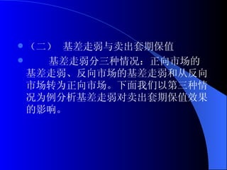 （二） 基差走弱与卖出套期保值 基差走弱分三种情况：正向市场的基差走弱、反向市场的基差走弱和从反向市场转为正向市场。下面我们以第三种情况为例分析基差走弱对卖出套期保值效果的影响。 