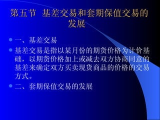 第五节 基差交易和套期保值交易的   发展 一、基差交易 基差交易是指以某月份的期货价格为计价基础，以期货价格加上或减去双方协商同意的基差来确定双方买卖现货商品的价格的交易方式。 二、套期保值交易的发展 