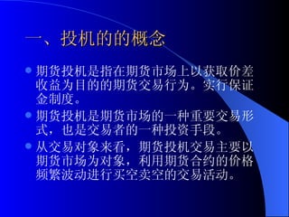 一、投机的的概念 期货投机是指在期货市场上以获取价差收益为目的的期货交易行为。实行保证金制度。 期货投机是期货市场的一种重要交易形式，也是交易者的一种投资手段。 从交易对象来看，期货投机交易主要以期货市场为对象，利用期货合约的价格频繁波动进行买空卖空的交易活动。 