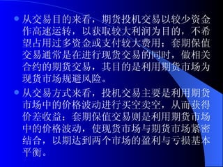 从交易目的来看，期货投机交易以较少资金作高速运转，以获取较大利润为目的，不希望占用过多资金或支付较大费用；套期保值交易通常是在进行现货交易的同时，做相关合约的期货交易，其目的是利用期货市场为现货市场规避风险。 从交易方式来看，投机交易主要是利用期货市场中的价格波动进行买空卖空，从而获得价差收益；套期保值交易则是利用期货市场中的价格波动，使现货市场与期货市场紧密结合，以期达到两个市场的盈利与亏损基本平衡。 