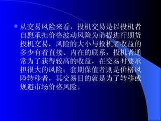 从交易风险来看，投机交易是以投机者自愿承担价格波动风险为前提进行期货投机交易，风险的大小与投机者收益的多少有着直接、内在的联系，投机者通常为了获得较高的收益，在交易时要承担很大的风险；套期保值者则是价格风险转移者，其交易目的就是为了转移或规避市场价格风险。 