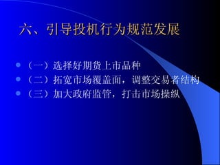 六、引导投机行为规范发展 （一）选择好期货上市品种 （二）拓宽市场覆盖面，调整交易者结构 （三）加大政府监管，打击市场操纵 