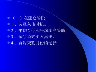 （一）在建仓阶段 1 、选择入市时机。 2 、平均买低和平均卖高策略。 3 、金字塔式买入卖出。 4 、合约交割月份的选择。  