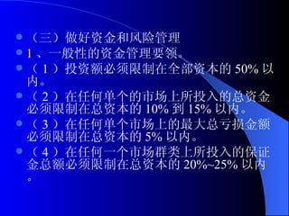 （三）做好资金和风险管理 1 、一般性的资金管理要领。 （ 1 ）投资额必须限制在全部资本的 50% 以内。 （ 2 ）在任何单个的市场上所投入的总资金必须限制在总资本的 10% 到 15% 以内。 （ 3 ）在任何单个市场上的最大总亏损金额必须限制在总资本的 5% 以内。 （ 4 ）在任何一个市场群类上所投入的保证金总额必须限制在总资本的 20%~25% 以内。 