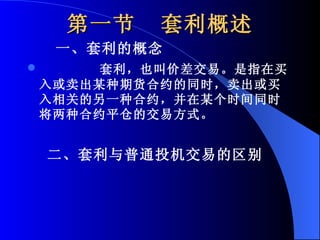 第一节  套利概述 一、套利的概念 套利，也叫价差交易。是指在买入或卖出某种期货合约的同时，卖出或买入相关的另一种合约，并在某个时间同时将两种合约平仓的交易方式。 二、套利与普通投机交易的区别 