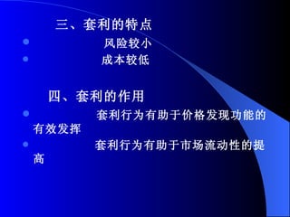 三、套利的特点 风险较小 成本较低 四、套利的作用 套利行为有助于价格发现功能的有效发挥 套利行为有助于市场流动性的提高 