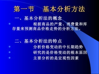 第一节  基本分析方法 一、基本分析法的概念 根据商品的产量、消费量和库存量来预测商品价格走势的分析方法。 二、基本分析法的特点 分析价格变动的中长期趋势 研究的是价格变动的根本原因 主要分析的是宏观性因素 