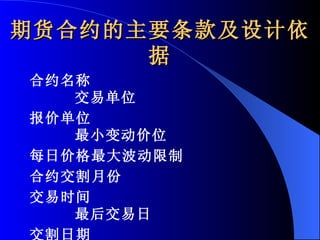 期货合约的主要条款及设计依据 合约名称  交易单位  报价单位  最小变动价位  每日价格最大波动限制  合约交割月份  交易时间  最后交易日  交割日期  交割等级  交割地点  交易手续费 交割方式  交易代码 