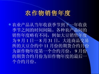 农作物销售年度   农业产品从当年收获季节到下一年收获季节之间的时间间隔。各种农产品间的销售年度略有不同，例如大豆销售年度为 9 月 1 日一 8 月 31 日，大连商品交易所的大豆合约中 11 月份的期货合约月份为新作物年度第一个合约月份， 9 月份的期货合约月份为旧作物年度的最后一个合约月份。  