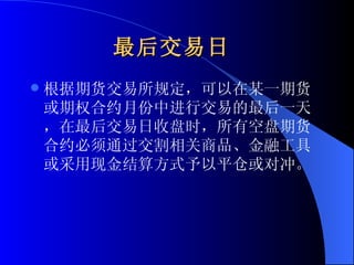 最后交易日   根据期货交易所规定，可以在某一期货或期权合约月份中进行交易的最后一天，在最后交易日收盘时，所有空盘期货合约必须通过交割相关商品、金融工具或采用现金结算方式予以平仓或对冲。 