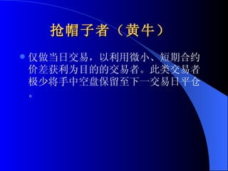 抢帽子者（黄牛）   仅做当日交易，以利用微小、短期合约价差获利为目的的交易者。此类交易者极少将手中空盘保留至下一交易日平仓。 