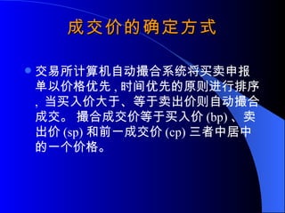 成交价的确定方式 交易所计算机自动撮合系统将买卖申报单以价格优先 , 时间优先的原则进行排序 ,  当买入价大于、等于卖出价则自动撮合成交。 撮合成交价等于买入价 (bp) 、卖出价 (sp) 和前一成交价 (cp) 三者中居中的一个价格。 