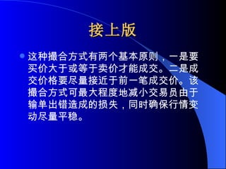 接上版 这种撮合方式有两个基本原则，一是要买价大于或等于卖价才能成交。二是成交价格要尽量接近于前一笔成交价。该撮合方式可最大程度地减小交易员由于输单出错造成的损失，同时确保行情变动尽量平稳。  