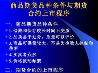 商品期货品种条件与期货合约上市程序 一、商品期货品种条件 1. 储藏和保存较长时间不变质 2. 品质易于划分，质量可以评价 3. 商品可供量较大，不易为少数人控制和垄断 4. 买卖者众多 5. 价格波动频繁 二、期货合约的上市程序 