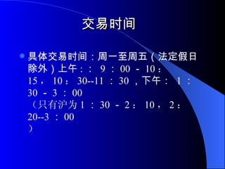 交易时间 具体交易时间：周一至周五（法定假日除外）上午 : ：  9 ： 00 － 10 ： 15 ， 10 ： 30-- 11 ： 30 ，下午：  1 ： 30 － 3 ： 00 （只有沪为 1 ： 30 － 2 ： 10 ， 2 ： 20-- 3 ： 00 ） 