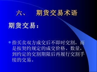 六、  期货交易术语   期货交易： 指买卖双方成交后不即时交割，而是按契约规定的成交价格、数量，到约定的交割期限后再履行交割手续的交易。  