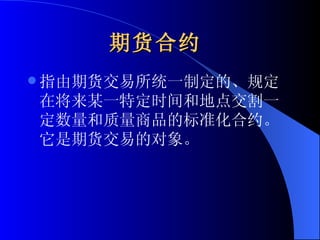 期货合约   指由期货交易所统一制定的、规定在将来某一特定时间和地点交割一定数量和质量商品的标准化合约。它是期货交易的对象。   
